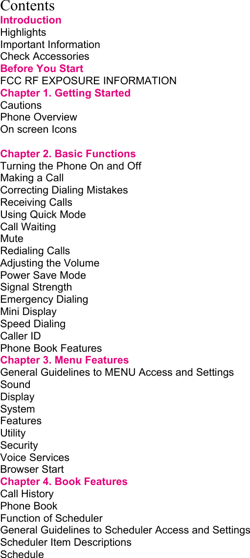     Contents Introduction Highlights         Important Information        Check Accessories        Before You Start        FCC RF EXPOSURE INFORMATION           Chapter 1. Getting Started             Cautions         Phone Overview        On screen Icons              Chapter 2. Basic Functions             Turning the Phone On and Off             Making a Call         Correcting Dialing Mistakes       Receiving Calls        Using Quick Mode        Call Waiting         Mute          Redialing Calls         Adjusting the Volume        Power Save Mode        Signal Strength        Emergency Dialing        Mini Display         Speed Dialing         Caller ID         Phone Book Features        Chapter 3. Menu Features             General Guidelines to MENU Access and Settings       Sound          Display         System         Features         Utility          Security         Voice Services         Browser Start         Chapter 4. Book Features             Call History         Phone Book         Function of Scheduler        General Guidelines to Scheduler Access and Settings       Scheduler Item Descriptions       Schedule         