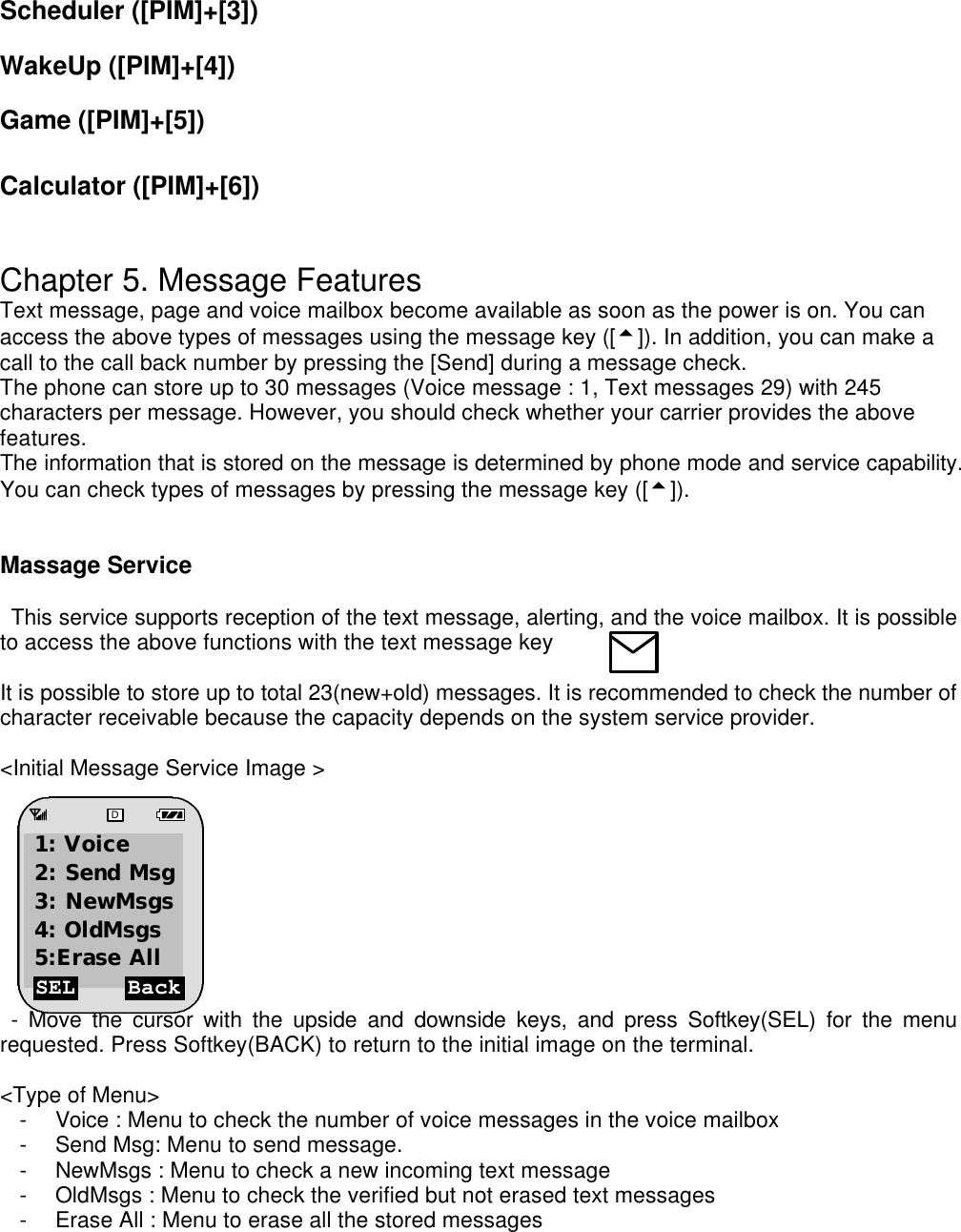Scheduler ([PIM]+[3])  WakeUp ([PIM]+[4])  Game ([PIM]+[5])  Calculator ([PIM]+[6])   Chapter 5. Message Features Text message, page and voice mailbox become available as soon as the power is on. You can access the above types of messages using the message key ([5]). In addition, you can make a call to the call back number by pressing the [Send] during a message check. The phone can store up to 30 messages (Voice message : 1, Text messages 29) with 245 characters per message. However, you should check whether your carrier provides the above features. The information that is stored on the message is determined by phone mode and service capability. You can check types of messages by pressing the message key ([5]).   Massage Service    This service supports reception of the text message, alerting, and the voice mailbox. It is possible to access the above functions with the text message key      It is possible to store up to total 23(new+old) messages. It is recommended to check the number of character receivable because the capacity depends on the system service provider.   &lt;Initial Message Service Image &gt;           - Move the cursor with the upside and downside keys, and press Softkey(SEL) for the menu requested. Press Softkey(BACK) to return to the initial image on the terminal.  &lt;Type of Menu&gt; - Voice : Menu to check the number of voice messages in the voice mailbox - Send Msg: Menu to send message.  - NewMsgs : Menu to check a new incoming text message   - OldMsgs : Menu to check the verified but not erased text messages  - Erase All : Menu to erase all the stored messages     SEL Back D 1: Voice 2: Send Msg 3: NewMsgs 4: OldMsgs  5:Erase All 