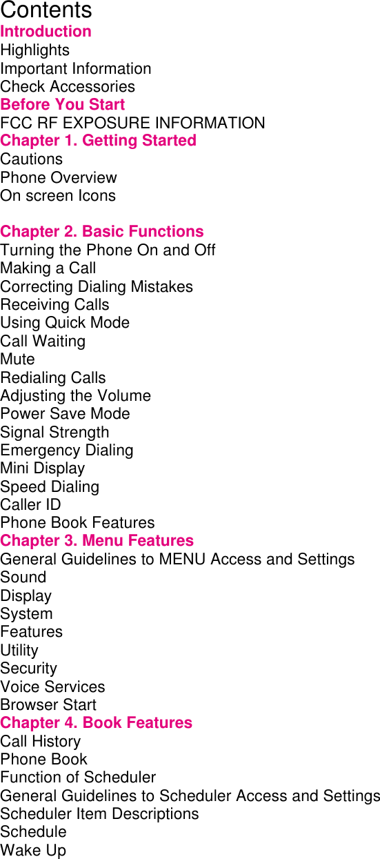    Contents Introduction Highlights         Important Information        Check Accessories        Before You Start        FCC RF EXPOSURE INFORMATION      Chapter 1. Getting Started       Cautions         Phone Overview        On screen Icons              Chapter 2. Basic Functions       Turning the Phone On and Off       Making a Call         Correcting Dialing Mistakes       Receiving Calls        Using Quick Mode        Call Waiting         Mute          Redialing Calls         Adjusting the Volume        Power Save Mode        Signal Strength        Emergency Dialing        Mini Display         Speed Dialing         Caller ID         Phone Book Features        Chapter 3. Menu Features       General Guidelines to MENU Access and Settings    Sound          Display         System         Features         Utility          Security         Voice Services         Browser Start         Chapter 4. Book Features       Call History         Phone Book         Function of Scheduler        General Guidelines to Scheduler Access and Settings    Scheduler Item Descriptions       Schedule         Wake Up         