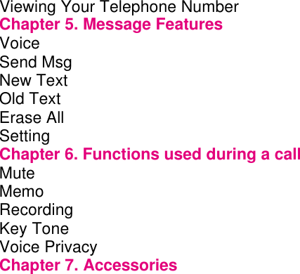 Viewing Your Telephone Number      Chapter 5. Message Features       Voice          Send Msg         New Text         Old Text         Erase All                 Setting         Chapter 6. Functions used during a call     Mute          Memo          Recording         Key Tone         Voice Privacy         Chapter 7. Accessories       