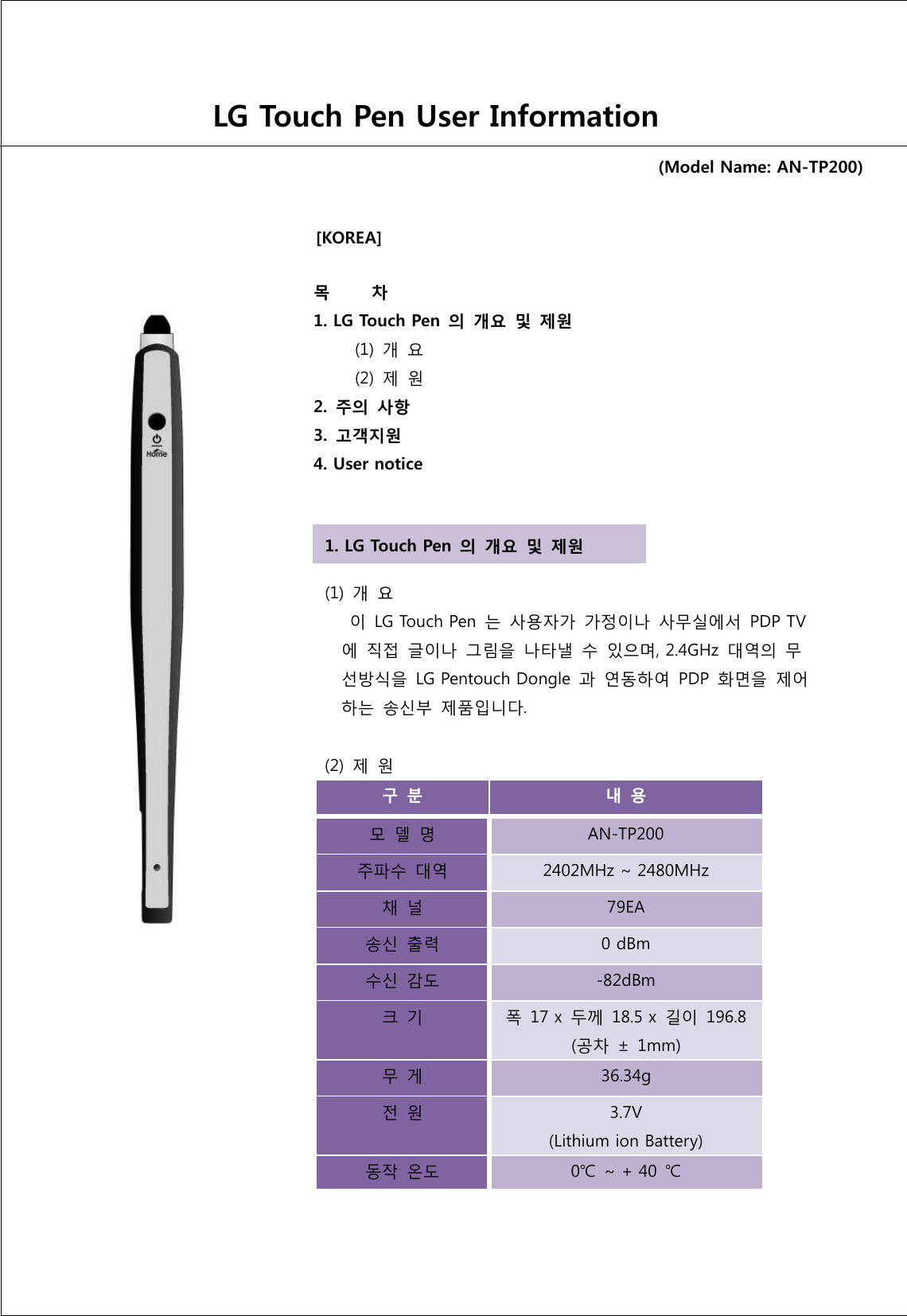                                                                  [KOREA]                LG Touch Pen User Information (Model Name: AN-TP200) 목         차   1. LG Touch Pen 의 개요  및  제원            (1)  개  요            (2)  제  원   2. 주의  사항   3. 고객지원   4. User notice   (1)  개  요        이  LG Touch Pen 는  사용자가 가정이나  사무실에서  PDP TV 에 직접  글이나  그림을  나타낼  수  있으며, 2.4GHz  대역의  무 선방식을  LG Pentouch Dongle  과 연동하여  PDP  화면을  제어 하는  송신부  제품입니다.    (2)  제  원   구 분  내 용 모 델  명 AN-TP200 주파수  대역 2402MHz ~ 2480MHz 채 널 79EA 송신  출력 0 dBm 수신  감도 -82dBm 크 기 폭  17 x  두께  18.5 x  길이  196.8 (공차  ±  1mm) 무 게 36.34g 전 원 3.7V (Lithium ion Battery) 동작  온도 0℃ ~ + 40  ℃ 1. LG Touch Pen 의 개요  및  제원 