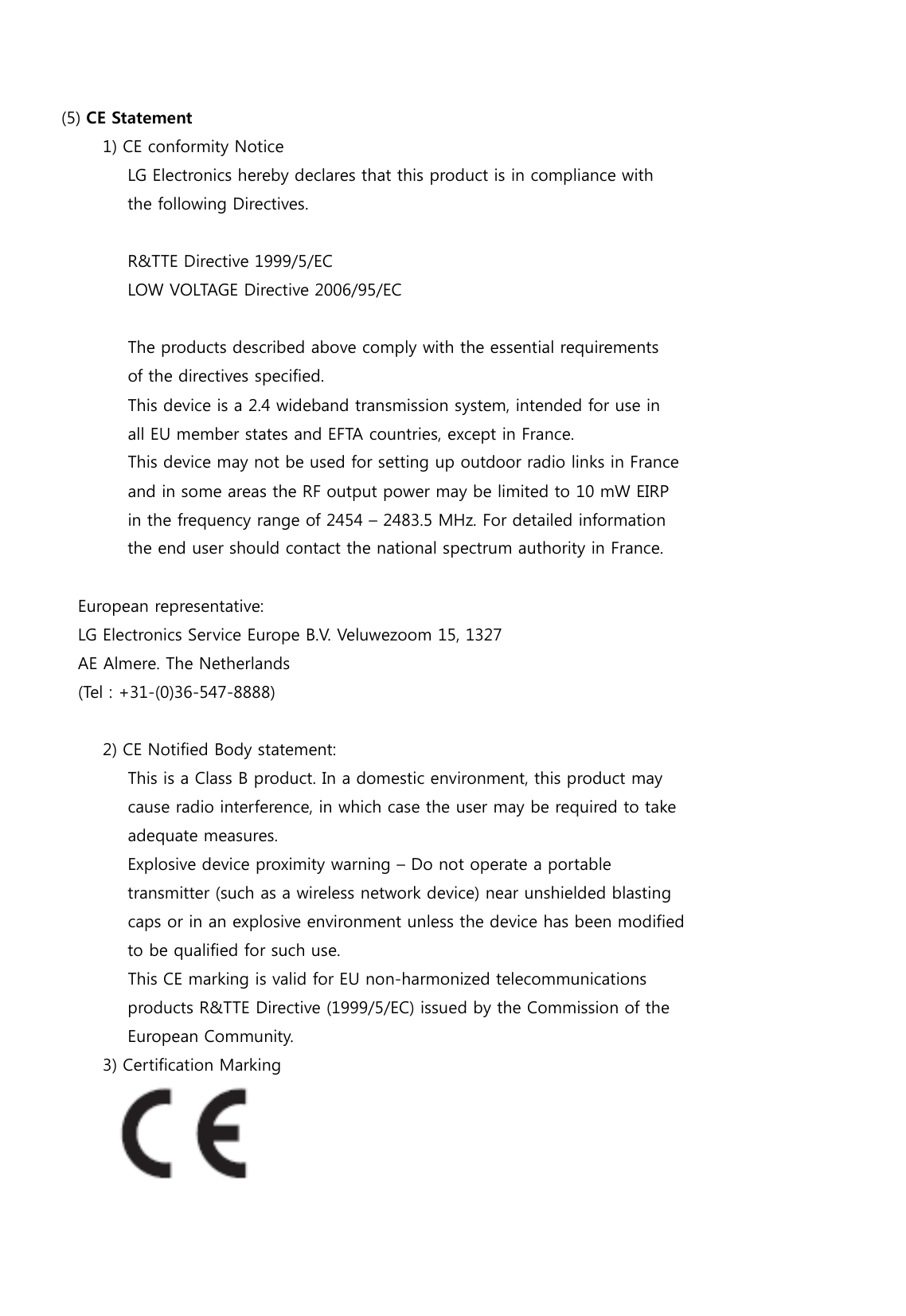                                         (5) CE Statement          1) CE conformity Notice                LG Electronics hereby declares that this product is in compliance with                  the following Directives.                     R&amp;TTE Directive 1999/5/EC                 LOW VOLTAGE Directive 2006/95/EC                      The products described above comply with the essential requirements                  of the directives specified.                  This device is a 2.4 wideband transmission system, intended for use in                all EU member states and EFTA countries, except in France.                  This device may not be used for setting up outdoor radio links in France                  and in some areas the RF output power may be limited to 10 mW EIRP                in the frequency range of 2454 – 2483.5 MHz. For detailed information                  the end user should contact the national spectrum authority in France.         European representative:     LG Electronics Service Europe B.V. Veluwezoom 15, 1327     AE Almere. The Netherlands      (Tel : +31-(0)36-547-8888)             2) CE Notified Body statement:                This is a Class B product. In a domestic environment, this product may                  cause radio interference, in which case the user may be required to take                adequate measures.                  Explosive device proximity warning – Do not operate a portable                  transmitter (such as a wireless network device) near unshielded blasting                  caps or in an explosive environment unless the device has been modified                to be qualified for such use.                  This CE marking is valid for EU non-harmonized telecommunications                  products R&amp;TTE Directive (1999/5/EC) issued by the Commission of the                  European Community.            3) Certification Marking  