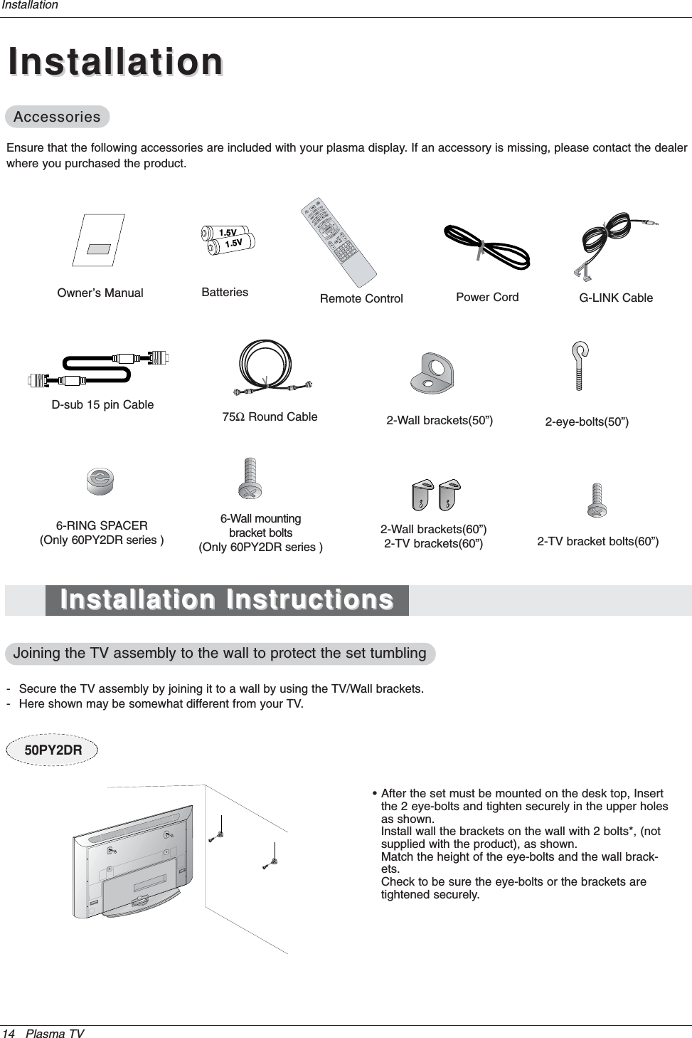 14 Plasma TVInstallationInstallationInstallationOwner’s Manual1.5V1.5VBatteries Power CordMODEDAY -DAY+FLASHBKAPCCAUTODEMOTV INPU75ΩRound CableEnsure that the following accessories are included with your plasma display. If an accessory is missing, please contact the dealerwhere you purchased the product.2-Wall brackets(60”)2-TV brackets(60”)G-LINK Cable2-TV bracket bolts(60”)Remote ControlInstallation InstructionsInstallation InstructionsAccessoriesAccessories- Secure the TV assembly by joining it to a wall by using the TV/Wall brackets.- Here shown may be somewhat different from your TV.Joining the Joining the TV assembly to the wall to protect the set tumblingTV assembly to the wall to protect the set tumbling• After the set must be mounted on the desk top, Insert the 2 eye-bolts and tighten securely in the upper holesas shown.Install wall the brackets on the wall with 2 bolts*, (not supplied with the product), as shown.Match the height of the eye-bolts and the wall brack-ets.Check to be sure the eye-bolts or the brackets are tightened securely.6-RING SPACER(Only 60PY2DR series )6-Wall mounting bracket bolts(Only 60PY2DR series )D-sub 15 pin Cable2-Wall brackets(50”) 2-eye-bolts(50”)50PY2DR
