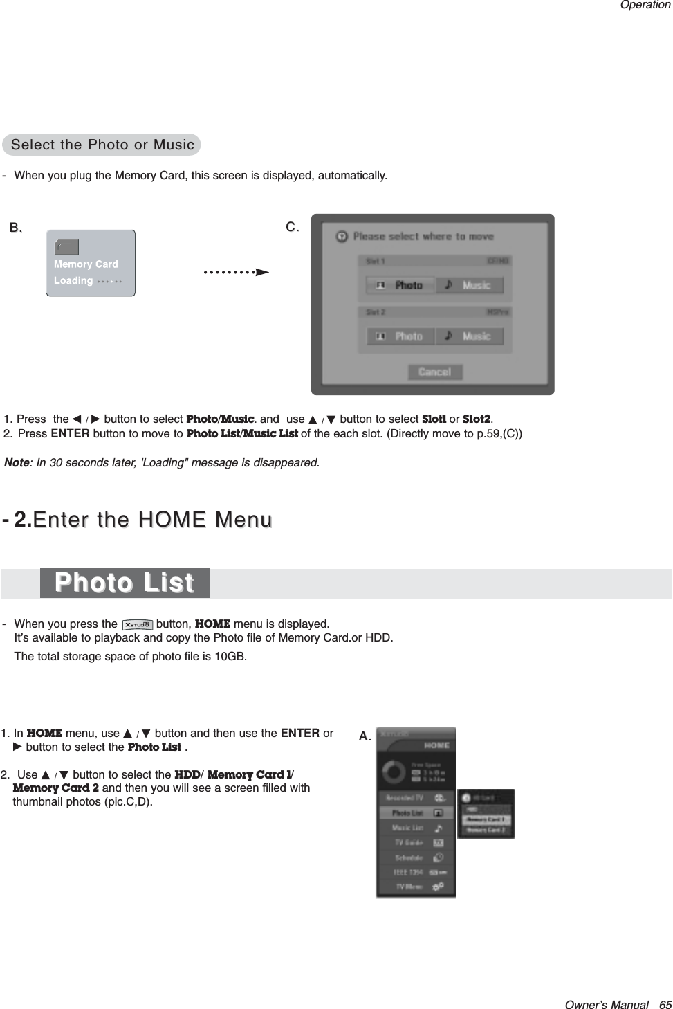 Owner’s Manual   65Operation1. In HOME menu, use D/Ebutton and then use the ENTER orGbutton to select the Photo List .2.  Use D/Ebutton to select the HDD/Memory Card 1/Memory Card 2 and then you will see a screen filled withthumbnail photos (pic.C,D). A.A.-2.Enter the HOME MenuEnter the HOME Menu- When you press the           button, HOME menu is displayed.It’s available to playback and copy the Photo file of Memory Card.or HDD.The total storage space of photo file is 10GB.- When you plug the Memory Card, this screen is displayed, automatically. B.B. C.C.1. Press  the F/Gbutton to select Photo/Music.and  use D/Ebutton to select Slot1 or Slot2.2. Press ENTER button to move to Photo List/Music List of the each slot. (Directly move to p.59,(C))Note: In 30 seconds later, &apos;Loading&quot; message is disappeared.Photo ListPhoto ListSelect the Photo or MusicSelect the Photo or Music