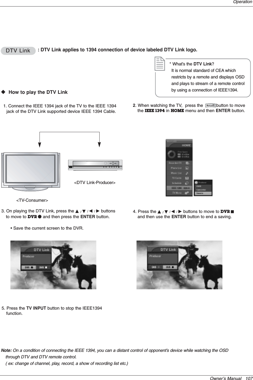 Owner’s Manual   107OperationDTV LinkDTV Link : DTV Link applies to 1394 connection of device labeled DTV Link logo.WWVHow to play the DTV Link&lt;TV-Consumer&gt;&lt;DTV Link-Producer&gt;1. Connect the IEEE 1394 jack of the TV to the IEEE 1394jack of the DTV Link supported device IEEE 1394 Cable.3. On playing the DTV Link, press the D/E/F/Gbuttonsto move to DVR Qand then press the ENTER button.• Save the current screen to the DVR.4. Press the D/E/F/Gbuttons to move to DVR Jand then use the ENTER button to end a saving.* What’s the DTV Link?It is normal standard of CEA whichrestricts by a remote and displays OSDand plays to stream of a remote controlby using a connection of IEEE1394.Note: On a condition of connecting the IEEE 1394, you can a distant control of opponent’s device while watching the OSDthrough DTV and DTV remote control.( ex: change of channel, play, record, a show of recording list etc.)2. When watching the TV,  press the          button to movethe IEEE 1394 in HOME menu and then ENTER button.5. Press the TV INPUT button to stop the IEEE1394function.