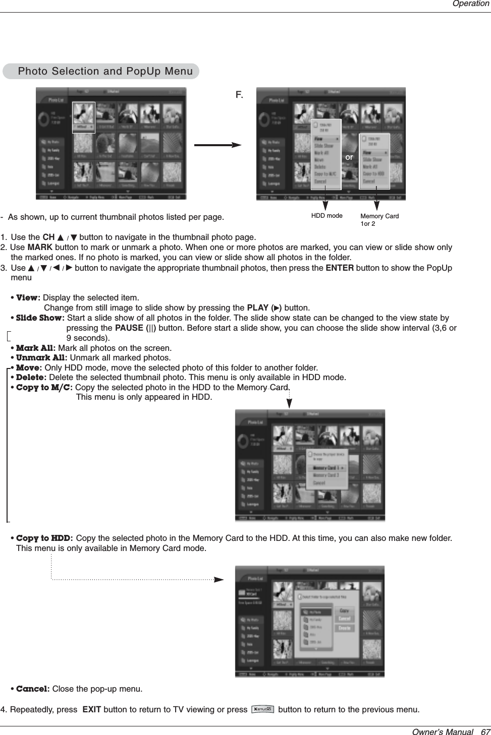 Owner’s Manual   67Operation-  As shown, up to current thumbnail photos listed per page.1. Use the CH D/Ebutton to navigate in the thumbnail photo page.2. Use MARK button to mark or unmark a photo. When one or more photos are marked, you can view or slide show onlythe marked ones. If no photo is marked, you can view or slide show all photos in the folder.3. Use D/E/F/Gbutton to navigate the appropriate thumbnail photos, then press the ENTER button to show the PopUpmenu•View:Display the selected item. Change from still image to slide show by pressing the PLAY (G)button.•Slide Show:Start a slide show of all photos in the folder. The slide show state can be changed to the view state by pressing the PAUSE (||) button. Before start a slide show, you can choose the slide show interval (3,6 or9 seconds).•Mark All:Mark all photos on the screen.•Unmark All:Unmark all marked photos.•Move:Only HDD mode, move the selected photo of this folder to another folder.•Delete:Delete the selected thumbnail photo. This menu is only available in HDD mode.•Copy to M/C:Copy the selected photo in the HDD to the Memory Card. This menu is only appeared in HDD.•Copy to HDD:Copy the selected photo in the Memory Card to the HDD. At this time, you can also make new folder.This menu is only available in Memory Card mode. •Cancel:Close the pop-up menu.4. Repeatedly, press  EXIT button to return to TV viewing or press            button to return to the previous menu.FF..orHDD mode Memory Card1or 2Photo Selection and PopUp MenuPhoto Selection and PopUp Menu