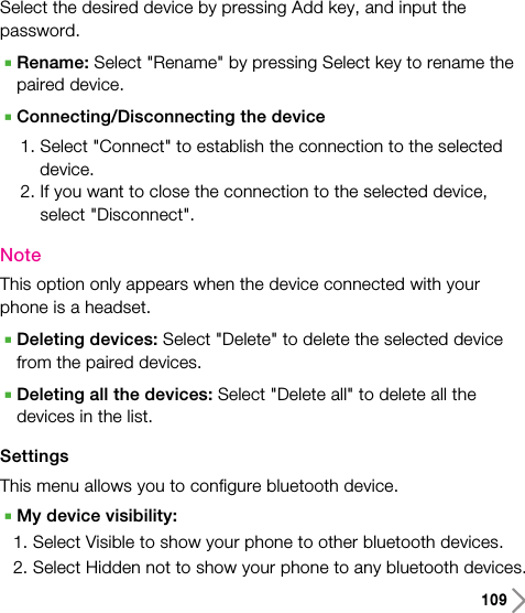 109Select the desired device by pressing Add key, and input thepassword.ARename: Select &quot;Rename&quot; by pressing Select key to rename thepaired device.AConnecting/Disconnecting the device1. Select &quot;Connect&quot; to establish the connection to the selecteddevice.2. If you want to close the connection to the selected device,select &quot;Disconnect&quot;.NoteThis option only appears when the device connected with yourphone is a headset.ADeleting devices: Select &quot;Delete&quot; to delete the selected devicefrom the paired devices.ADeleting all the devices: Select &quot;Delete all&quot; to delete all thedevices in the list.SettingsThis menu allows you to configure bluetooth device.AMy device visibility: 1. Select Visible to show your phone to other bluetooth devices.2. Select Hidden not to show your phone to any bluetooth devices.