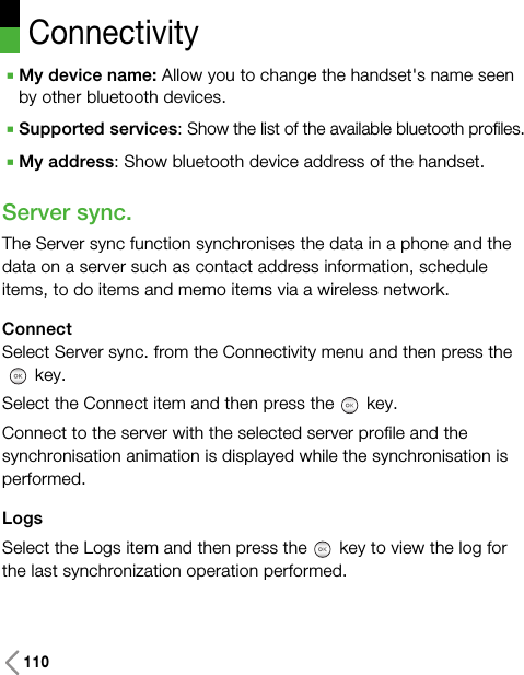 110ConnectivityAMy device name: Allow you to change the handset&apos;s name seenby other bluetooth devices.ASupported services: Show the list of the available bluetooth profiles.AMy address: Show bluetooth device address of the handset.Server sync.  The Server sync function synchronises the data in a phone and thedata on a server such as contact address information, scheduleitems, to do items and memo items via a wireless network.ConnectSelect Server sync. from the Connectivity menu and then press thekey.Select the Connect item and then press the key.Connect to the server with the selected server profile and thesynchronisation animation is displayed while the synchronisation isperformed.LogsSelect the Logs item and then press the key to view the log forthe last synchronization operation performed.