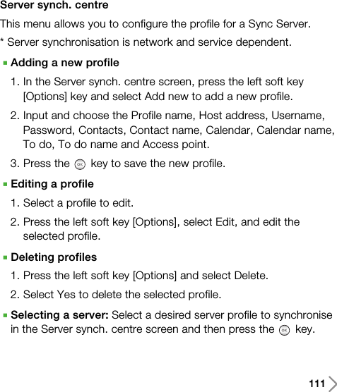 111Server synch. centreThis menu allows you to configure the profile for a Sync Server.* Server synchronisation is network and service dependent.AAdding a new profile1. In the Server synch. centre screen, press the left soft key[Options] key and select Add new to add a new profile.2. Input and choose the Profile name, Host address, Username,Password, Contacts, Contact name, Calendar, Calendar name,To do, To do name and Access point.3. Press the key to save the new profile.AEditing a profile1. Select a profile to edit.2. Press the left soft key [Options], select Edit, and edit theselected profile.ADeleting profiles1. Press the left soft key [Options] and select Delete.2. Select Yes to delete the selected profile.ASelecting a server: Select a desired server profile to synchronisein the Server synch. centre screen and then press the key.