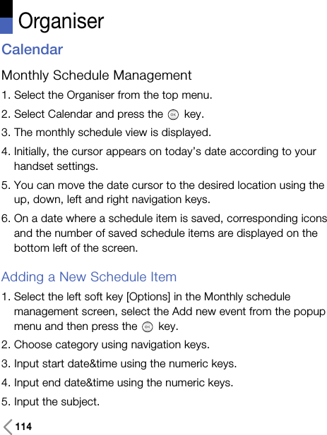 114OrganiserCalendarMonthly Schedule Management 1. Select the Organiser from the top menu.2. Select Calendar and press the key.3. The monthly schedule view is displayed.4. Initially, the cursor appears on today’s date according to yourhandset settings.5. You can move the date cursor to the desired location using theup, down, left and right navigation keys.6. On a date where a schedule item is saved, corresponding iconsand the number of saved schedule items are displayed on thebottom left of the screen.Adding a New Schedule Item1. Select the left soft key [Options] in the Monthly schedulemanagement screen, select the Add new event from the popupmenu and then press the key.2. Choose category using navigation keys. 3. Input start date&amp;time using the numeric keys. 4. Input end date&amp;time using the numeric keys.5. Input the subject.