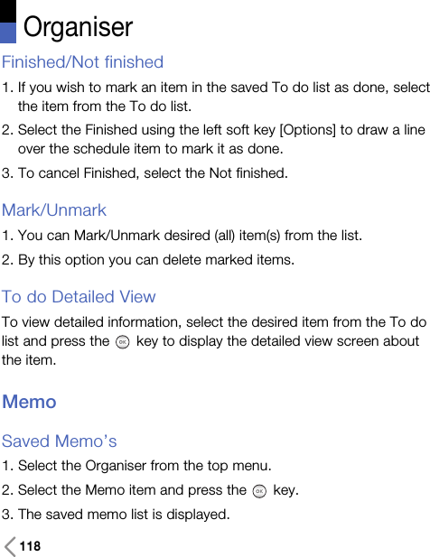 118OrganiserFinished/Not finished1. If you wish to mark an item in the saved To do list as done, selectthe item from the To do list.2. Select the Finished using the left soft key [Options] to draw a lineover the schedule item to mark it as done.3. To cancel Finished, select the Not finished.Mark/Unmark1. You can Mark/Unmark desired (all) item(s) from the list.2. By this option you can delete marked items.To do Detailed ViewTo view detailed information, select the desired item from the To dolist and press the key to display the detailed view screen aboutthe item.MemoSaved Memo’s1. Select the Organiser from the top menu.2. Select the Memo item and press the key.3. The saved memo list is displayed.