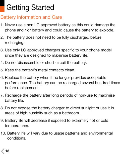 Getting StartedBattery Information and Care1. Never use a non LG approved battery as this could damage thephone and / or battery and could cause the battery to explode.2. The battery does not need to be fully discharged beforerecharging.3. Use only LG approved chargers specific to your phone modelsince they are designed to maximise battery life.4. Do not disassemble or short-circuit the battery.5. Keep the battery’s metal contacts clean.6. Replace the battery when it no longer provides acceptableperformance. The battery can be recharged several hundred timesbefore replacement.7. Recharge the battery after long periods of non-use to maximisebattery life.8. Do not expose the battery charger to direct sunlight or use it inareas of high humidity such as a bathroom.9. Battery life will decrease if exposed to extremely hot or coldtemperatures.10. Battery life will vary due to usage patterns and environmentalconditions.18