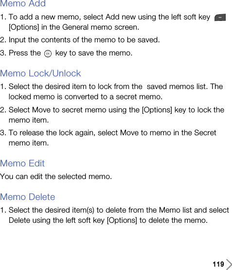 119Memo Add1. To add a new memo, select Add new using the left soft key [Options] in the General memo screen. 2. Input the contents of the memo to be saved. 3. Press the key to save the memo. Memo Lock/Unlock1. Select the desired item to lock from the  saved memos list. Thelocked memo is converted to a secret memo.2. Select Move to secret memo using the [Options] key to lock thememo item.3. To release the lock again, select Move to memo in the Secretmemo item.Memo EditYou can edit the selected memo.Memo Delete1. Select the desired item(s) to delete from the Memo list and selectDelete using the left soft key [Options] to delete the memo.