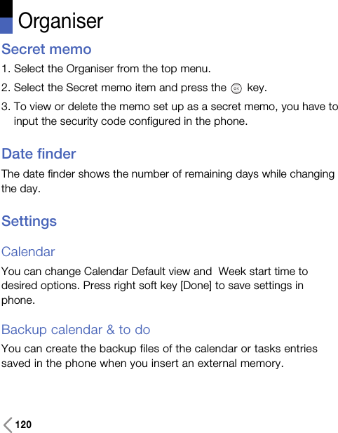 120OrganiserSecret memo1. Select the Organiser from the top menu.2. Select the Secret memo item and press the key.3. To view or delete the memo set up as a secret memo, you have toinput the security code configured in the phone.Date finderThe date finder shows the number of remaining days while changingthe day.SettingsCalendarYou can change Calendar Default view and  Week start time todesired options. Press right soft key [Done] to save settings inphone. Backup calendar &amp; to do You can create the backup files of the calendar or tasks entriessaved in the phone when you insert an external memory.