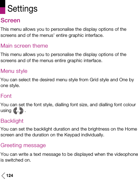 124ScreenThis menu allows you to personalise the display options of thescreens and of the menus’ entire graphic interface.Main screen themeThis menu allows you to personalise the display options of thescreens and of the menus entire graphic interface.Menu styleYou can select the desired menu style from Grid style and One byone style.FontYou can set the font style, dialling font size, and dialling font colourusing , .BacklightYou can set the backlight duration and the brightness on the Homescreen and the duration on the Keypad individually.Greeting message You can write a text message to be displayed when the videophoneis switched on.Settings