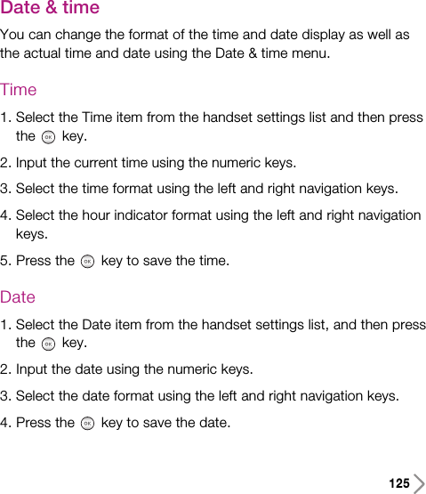 Date &amp; timeYou can change the format of the time and date display as well asthe actual time and date using the Date &amp; time menu.Time1. Select the Time item from the handset settings list and then pressthe key.2. Input the current time using the numeric keys.3. Select the time format using the left and right navigation keys.4. Select the hour indicator format using the left and right navigationkeys. 5. Press the key to save the time.Date1. Select the Date item from the handset settings list, and then pressthe key.2. Input the date using the numeric keys.3. Select the date format using the left and right navigation keys.4. Press the key to save the date.125