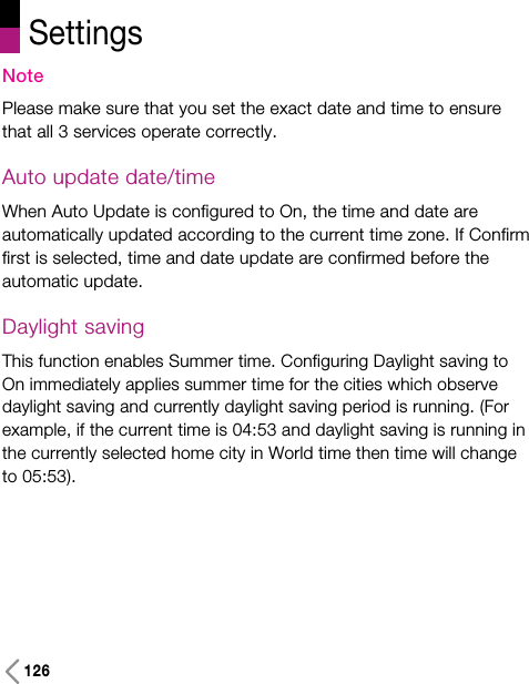 SettingsNotePlease make sure that you set the exact date and time to ensurethat all 3 services operate correctly.Auto update date/timeWhen Auto Update is configured to On, the time and date areautomatically updated according to the current time zone. If Confirmfirst is selected, time and date update are confirmed before theautomatic update.Daylight savingThis function enables Summer time. Configuring Daylight saving toOn immediately applies summer time for the cities which observedaylight saving and currently daylight saving period is running. (Forexample, if the current time is 04:53 and daylight saving is running inthe currently selected home city in World time then time will changeto 05:53).126