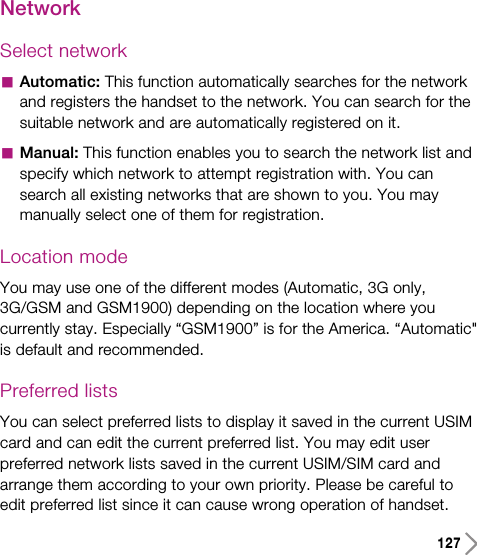 127NetworkSelect networkaAutomatic: This function automatically searches for the networkand registers the handset to the network. You can search for thesuitable network and are automatically registered on it.aManual: This function enables you to search the network list andspecify which network to attempt registration with. You cansearch all existing networks that are shown to you. You maymanually select one of them for registration.Location modeYou may use one of the different modes (Automatic, 3G only,3G/GSM and GSM1900) depending on the location where youcurrently stay. Especially “GSM1900” is for the America. “Automatic&quot;is default and recommended.Preferred listsYou can select preferred lists to display it saved in the current USIMcard and can edit the current preferred list. You may edit userpreferred network lists saved in the current USIM/SIM card andarrange them according to your own priority. Please be careful toedit preferred list since it can cause wrong operation of handset.