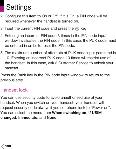 Settings1302. Configure this item to On or Off. If it is On, a PIN code will berequired whenever the handset is turned on.3. Input the current PIN code and press the key.4. Entering an incorrect PIN code 3 times in the PIN code inputwindow invalidates the PIN code. In this case, the PUK code mustbe entered in order to reset the PIN code.5. The maximum number of attempts at PUK code input permitted is10. Entering an incorrect PUK code 10 times will restrict use ofthe handset. In this case, ask 3 Customer Service to unlock yourhandset.Press the Back key in the PIN code input window to return to theprevious step.Handset lockYou can use security code to avoid unauthorised use of yourhandset. When you switch on your handset, your handset willrequest security code always if you set phone lock to “Power on”.You can select the menu from When switching on, If USIMchanged, Immediate, and None.