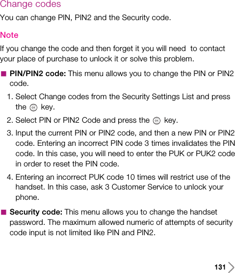 131Change codesYou can change PIN, PIN2 and the Security code.NoteIf you change the code and then forget it you will need  to contactyour place of purchase to unlock it or solve this problem.aPIN/PIN2 code: This menu allows you to change the PIN or PIN2code.1. Select Change codes from the Security Settings List and pressthe key.2. Select PIN or PIN2 Code and press the key.3. Input the current PIN or PIN2 code, and then a new PIN or PIN2code. Entering an incorrect PIN code 3 times invalidates the PINcode. In this case, you will need to enter the PUK or PUK2 codein order to reset the PIN code.4. Entering an incorrect PUK code 10 times will restrict use of thehandset. In this case, ask 3 Customer Service to unlock yourphone.aSecurity code: This menu allows you to change the handsetpassword. The maximum allowed numeric of attempts of securitycode input is not limited like PIN and PIN2.