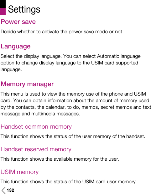 Settings132Power saveDecide whether to activate the power save mode or not.LanguageSelect the display language. You can select Automatic languageoption to change display language to the USIM card supportedlanguage.Memory manager This menu is used to view the memory use of the phone and USIMcard. You can obtain information about the amount of memory usedby the contacts, the calendar, to do, memos, secret memos and textmessage and multimedia messages. Handset common memory This function shows the status of the user memory of the handset. Handset reserved memoryThis function shows the available memory for the user.USIM memoryThis function shows the status of the USIM card user memory. 