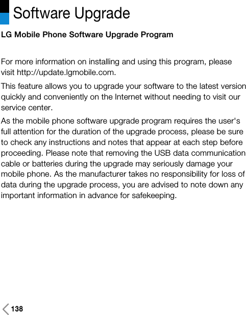 138Software UpgradeLG Mobile Phone Software Upgrade ProgramFor more information on installing and using this program, pleasevisit http://update.lgmobile.com.This feature allows you to upgrade your software to the latest versionquickly and conveniently on the Internet without needing to visit ourservice center.As the mobile phone software upgrade program requires the user&apos;sfull attention for the duration of the upgrade process, please be sureto check any instructions and notes that appear at each step beforeproceeding. Please note that removing the USB data communicationcable or batteries during the upgrade may seriously damage yourmobile phone. As the manufacturer takes no responsibility for loss ofdata during the upgrade process, you are advised to note down anyimportant information in advance for safekeeping.