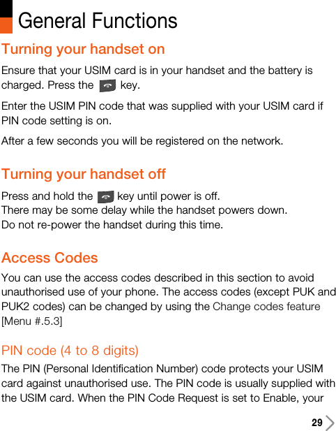 29Turning your handset onEnsure that your USIM card is in your handset and the battery ischarged. Press the key.Enter the USIM PIN code that was supplied with your USIM card ifPIN code setting is on.After a few seconds you will be registered on the network.Turning your handset offPress and hold the key until power is off.There may be some delay while the handset powers down.Do not re-power the handset during this time.Access CodesYou can use the access codes described in this section to avoidunauthorised use of your phone. The access codes (except PUK andPUK2 codes) can be changed by using the Change codes feature[Menu #.5.3]PIN code (4 to 8 digits)The PIN (Personal Identification Number) code protects your USIMcard against unauthorised use. The PIN code is usually supplied withthe USIM card. When the PIN Code Request is set to Enable, yourGeneral Functions
