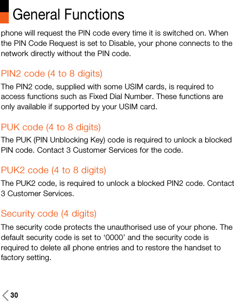 30General Functionsphone will request the PIN code every time it is switched on. Whenthe PIN Code Request is set to Disable, your phone connects to thenetwork directly without the PIN code.PIN2 code (4 to 8 digits)The PIN2 code, supplied with some USIM cards, is required toaccess functions such as Fixed Dial Number. These functions areonly available if supported by your USIM card.PUK code (4 to 8 digits)The PUK (PIN Unblocking Key) code is required to unlock a blockedPIN code. Contact 3 Customer Services for the code.PUK2 code (4 to 8 digits)The PUK2 code, is required to unlock a blocked PIN2 code. Contact3 Customer Services.Security code (4 digits)The security code protects the unauthorised use of your phone. Thedefault security code is set to ‘0000’ and the security code isrequired to delete all phone entries and to restore the handset tofactory setting. 
