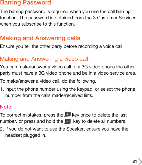 31Barring PasswordThe barring password is required when you use the call barringfunction. The password is obtained from the 3 Customer Serviceswhen you subscribe to this function.Making and Answering callsEnsure you tell the other party before recording a voice call.Making and Answering a video callYou can make/answer a video call to a 3G video phone the otherparty must have a 3G video phone and be in a video service area.To make/answer a video call, do the following.1. Input the phone number using the keypad, or select the phonenumber from the calls made/received lists.NoteTo correct mistakes, press the key once to delete the lastnumber, or press and hold the key to delete all numbers.2. If you do not want to use the Speaker, ensure you have theheadset plugged in. 