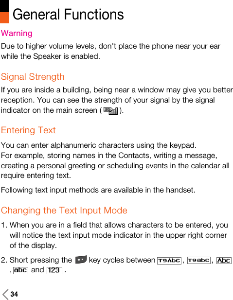 General Functions34WarningDue to higher volume levels, don&apos;t place the phone near your earwhile the Speaker is enabled.Signal StrengthIf you are inside a building, being near a window may give you betterreception. You can see the strength of your signal by the signalindicator on the main screen ( ).Entering TextYou can enter alphanumeric characters using the keypad. For example, storing names in the Contacts, writing a message,creating a personal greeting or scheduling events in the calendar allrequire entering text.Following text input methods are available in the handset.Changing the Text Input Mode1. When you are in a field that allows characters to be entered, youwill notice the text input mode indicator in the upper right cornerof the display.2. Short pressing the key cycles between , ,, and         .