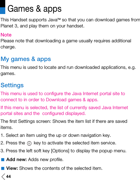 44Games &amp; appsThis Handset supports JavaTM so that you can download games fromPlanet 3, and play them on your handset.NotePlease note that downloading a game usually requires additionalcharge.My games &amp; appsThis menu is used to locate and run downloaded applications, e.g.games. SettingsThis menu is used to configure the Java Internet portal site toconnect to in order to Download games &amp; apps.If this menu is selected, the list of currently saved Java Internetportal sites and the  configured displayed.The first Settings screen: Shows the item list if there are saveditems.1. Select an item using the up or down navigation key.2. Press the key to activate the selected item service.3. Press the left soft key [Options] to display the popup menu.aAdd new: Adds new profile. aView: Shows the contents of the selected item.