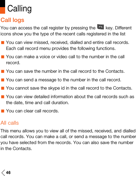 46CallingCall logsYou can access the call register by pressing the key. Differenticons show you the type of the recent calls registered in the list aYou can view missed, received, dialled and entire call records.Each call record menu provides the following functions.aYou can make a voice or video call to the number in the callrecord.aYou can save the number in the call record to the Contacts.aYou can send a message to the number in the call record.aYou cannot save the skype id in the call record to the Contacts.aYou can view detailed information about the call records such asthe date, time and call duration.aYou can clear call records.All callsThis menu allows you to view all of the missed, received, and dialledcall records. You can make a call, or send a message to the numberyou have selected from the records. You can also save the numberin the Contacts.