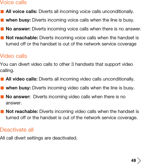 49Voice callsaAll voice calls: Diverts all incoming voice calls unconditionally.awhen busy: Diverts incoming voice calls when the line is busy.aNo answer: Diverts incoming voice calls when there is no answer.aNot reachable: Diverts incoming voice calls when the handset isturned off or the handset is out of the network service coverageVideo callsYou can divert video calls to other 3 handsets that support videocalling.aAll video calls: Diverts all incoming video calls unconditionally.awhen busy: Diverts incoming video calls when the line is busy.aNo answer:  Diverts incoming video calls when there is noanswer.aNot reachable: Diverts incoming video calls when the handset isturned off or the handset is out of the network service coverage.Deactivate allAll call divert settings are deactivated.