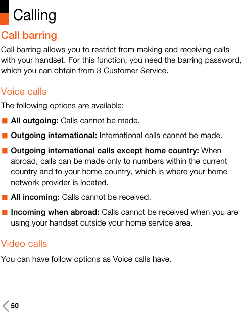 50CallingCall barringCall barring allows you to restrict from making and receiving callswith your handset. For this function, you need the barring password,which you can obtain from 3 Customer Service.Voice callsThe following options are available:aAll outgoing: Calls cannot be made.aOutgoing international: International calls cannot be made.aOutgoing international calls except home country: Whenabroad, calls can be made only to numbers within the currentcountry and to your home country, which is where your homenetwork provider is located.aAll incoming: Calls cannot be received.aIncoming when abroad: Calls cannot be received when you areusing your handset outside your home service area.Video callsYou can have follow options as Voice calls have. 