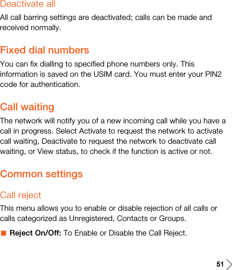 51Deactivate allAll call barring settings are deactivated; calls can be made andreceived normally.Fixed dial numbers You can fix dialling to specified phone numbers only. Thisinformation is saved on the USIM card. You must enter your PIN2code for authentication.Call waitingThe network will notify you of a new incoming call while you have acall in progress. Select Activate to request the network to activatecall waiting, Deactivate to request the network to deactivate callwaiting, or View status, to check if the function is active or not.Common settings Call rejectThis menu allows you to enable or disable rejection of all calls orcalls categorized as Unregistered, Contacts or Groups.aReject On/Off: To Enable or Disable the Call Reject.