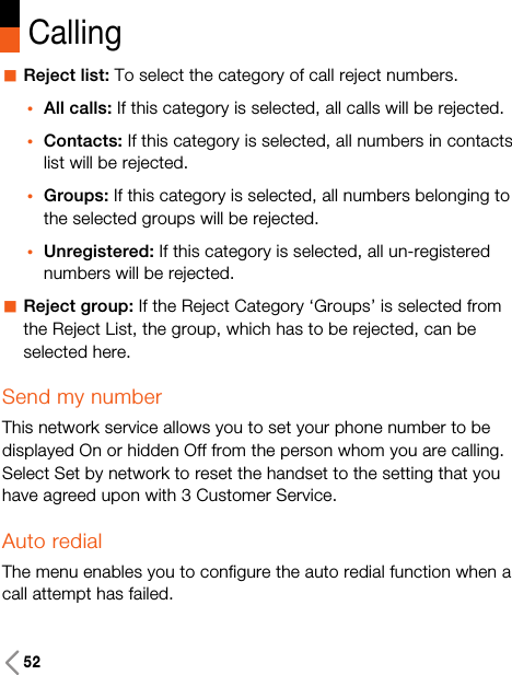 52CallingaReject list: To select the category of call reject numbers.•All calls: If this category is selected, all calls will be rejected.•Contacts: If this category is selected, all numbers in contactslist will be rejected.•Groups: If this category is selected, all numbers belonging tothe selected groups will be rejected.•Unregistered: If this category is selected, all un-registerednumbers will be rejected.aReject group: If the Reject Category ‘Groups’ is selected fromthe Reject List, the group, which has to be rejected, can beselected here.Send my numberThis network service allows you to set your phone number to bedisplayed On or hidden Off from the person whom you are calling.Select Set by network to reset the handset to the setting that youhave agreed upon with 3 Customer Service.Auto redialThe menu enables you to configure the auto redial function when acall attempt has failed.