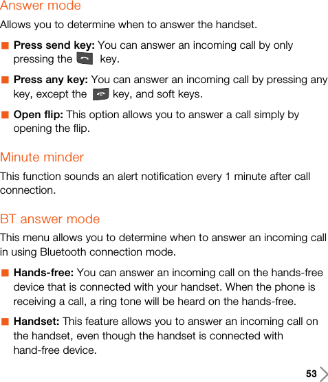 53Answer modeAllows you to determine when to answer the handset.aPress send key: You can answer an incoming call by onlypressing the key.aPress any key: You can answer an incoming call by pressing anykey, except the key, and soft keys.aOpen flip: This option allows you to answer a call simply byopening the flip.Minute minderThis function sounds an alert notification every 1 minute after callconnection.BT answer modeThis menu allows you to determine when to answer an incoming callin using Bluetooth connection mode.aHands-free: You can answer an incoming call on the hands-freedevice that is connected with your handset. When the phone isreceiving a call, a ring tone will be heard on the hands-free.aHandset: This feature allows you to answer an incoming call onthe handset, even though the handset is connected withhand-free device.