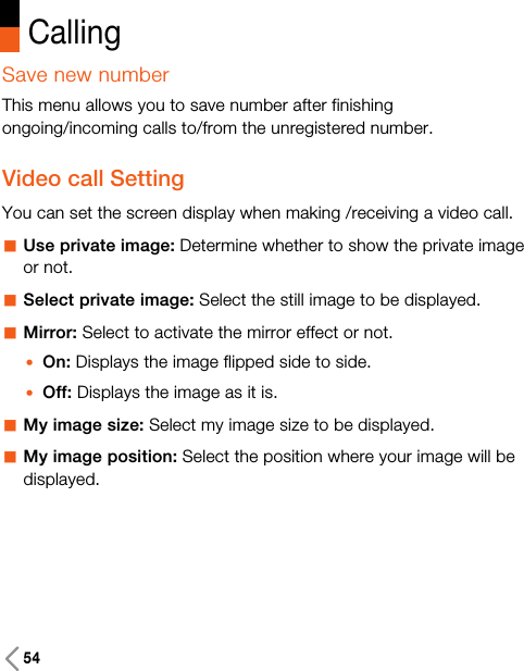 Save new numberThis menu allows you to save number after finishingongoing/incoming calls to/from the unregistered number.Video call SettingYou can set the screen display when making /receiving a video call.aUse private image: Determine whether to show the private imageor not.aSelect private image: Select the still image to be displayed.aMirror: Select to activate the mirror effect or not. zOn: Displays the image flipped side to side.zOff: Displays the image as it is.aMy image size: Select my image size to be displayed.aMy image position: Select the position where your image will bedisplayed. Calling54