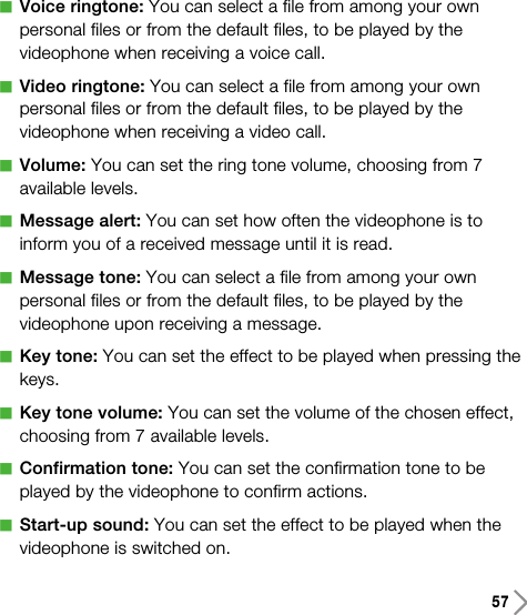 57aVoice ringtone: You can select a file from among your ownpersonal files or from the default files, to be played by thevideophone when receiving a voice call.aVideo ringtone: You can select a file from among your ownpersonal files or from the default files, to be played by thevideophone when receiving a video call.aVolume: You can set the ring tone volume, choosing from 7available levels. aMessage alert: You can set how often the videophone is toinform you of a received message until it is read.aMessage tone: You can select a file from among your ownpersonal files or from the default files, to be played by thevideophone upon receiving a message.aKey tone: You can set the effect to be played when pressing thekeys.aKey tone volume: You can set the volume of the chosen effect,choosing from 7 available levels.aConfirmation tone: You can set the confirmation tone to beplayed by the videophone to confirm actions.aStart-up sound: You can set the effect to be played when thevideophone is switched on.