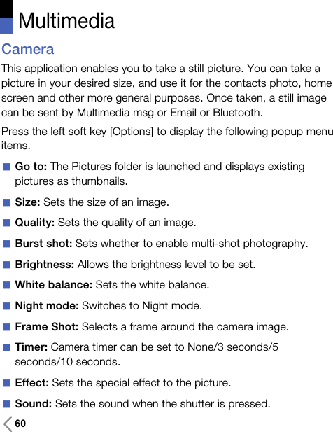 60CameraThis application enables you to take a still picture. You can take apicture in your desired size, and use it for the contacts photo, homescreen and other more general purposes. Once taken, a still imagecan be sent by Multimedia msg or Email or Bluetooth.Press the left soft key [Options] to display the following popup menuitems.aGo to: The Pictures folder is launched and displays existingpictures as thumbnails.aSize: Sets the size of an image. aQuality: Sets the quality of an image.aBurst shot: Sets whether to enable multi-shot photography.aBrightness: Allows the brightness level to be set.aWhite balance: Sets the white balance.aNight mode: Switches to Night mode.aFrame Shot: Selects a frame around the camera image.aTimer: Camera timer can be set to None/3 seconds/5seconds/10 seconds.aEffect: Sets the special effect to the picture.aSound: Sets the sound when the shutter is pressed. Multimedia