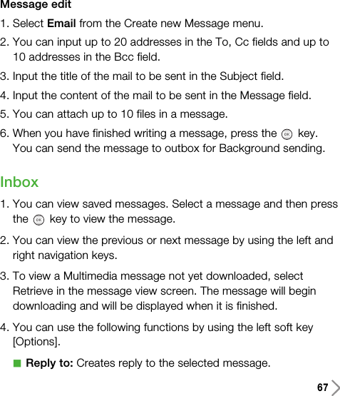 67Message edit1. Select Email from the Create new Message menu.2. You can input up to 20 addresses in the To, Cc fields and up to10 addresses in the Bcc field.3. Input the title of the mail to be sent in the Subject field.4. Input the content of the mail to be sent in the Message field.5. You can attach up to 10 files in a message.6. When you have finished writing a message, press the key. You can send the message to outbox for Background sending.Inbox1. You can view saved messages. Select a message and then pressthe key to view the message.2. You can view the previous or next message by using the left andright navigation keys.3. To view a Multimedia message not yet downloaded, selectRetrieve in the message view screen. The message will begindownloading and will be displayed when it is finished.4. You can use the following functions by using the left soft key[Options].aReply to: Creates reply to the selected message.