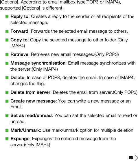 69[Options]. According to email mailbox type(POP3 or IMAP4),supported [Options] is different.aReply to: Creates a reply to the sender or all recipients of theselected message.aForward: Forwards the selected email message to others.aCopy to: Copy the selected message to other folder.(OnlyIMAP4)aRetrieve: Retrieves new email messages.(Only POP3)aMessage synchronisation: Email message synchronizes withthe server.(Only IMAP4)aDelete: In case of POP3, deletes the email. In case of IMAP4,changes the flag.aDelete from server: Deletes the email from server.(Only POP3)aCreate new message: You can write a new message or anEmail.aSet as read/unread: You can set the selected email to read orunread.aMark/Unmark: Use mark/unmark option for multiple deletion.aExpunge: Expunges the selected message from theserver.(Only IMAP4)