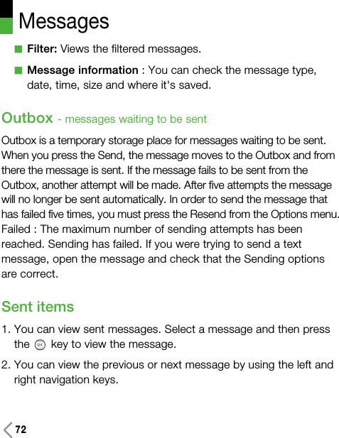 72MessagesaFilter: Views the filtered messages.aMessage information : You can check the message type,date, time, size and where it&apos;s saved.Outbox - messages waiting to be sentOutbox is a temporary storage place for messages waiting to be sent.When you press the Send, the message moves to the Outbox and fromthere the message is sent. If the message fails to be sent from theOutbox, another attempt will be made. After five attempts the messagewill no longer be sent automatically. In order to send the message thathas failed five times, you must press the Resend from the Options menu.Failed : The maximum number of sending attempts has beenreached. Sending has failed. If you were trying to send a textmessage, open the message and check that the Sending optionsare correct.Sent items 1. You can view sent messages. Select a message and then pressthe key to view the message.2. You can view the previous or next message by using the left andright navigation keys.