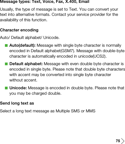 75Message types: Text, Voice, Fax, X.400, EmailUsually, the type of message is set to Text. You can convert yourtext into alternative formats. Contact your service provider for theavailability of this function.Character encodingAuto/ Default alphabet/ Unicode.aAuto(default): Message with single byte character is normallyencoded in Default alphabet(GSM7). Message with double-bytecharacter is automatically encoded in unicode(UCS2).aDefault alphabet: Message with even double byte character isencoded in single byte. Please note that double byte characterswith accent may be converted into single byte characterwithout accent.aUnicode: Message is encoded in double byte. Please note thatyou may be charged double.Send long text asSelect a long text message as Multiple SMS or MMS