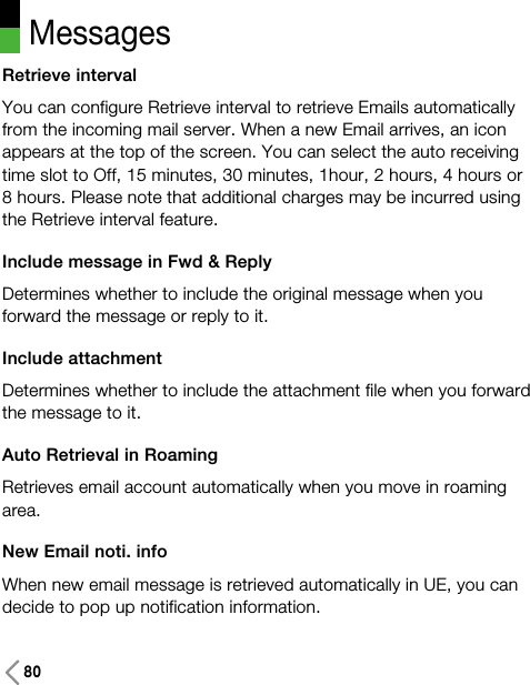 Messages80Retrieve intervalYou can configure Retrieve interval to retrieve Emails automaticallyfrom the incoming mail server. When a new Email arrives, an iconappears at the top of the screen. You can select the auto receivingtime slot to Off, 15 minutes, 30 minutes, 1hour, 2 hours, 4 hours or8 hours. Please note that additional charges may be incurred usingthe Retrieve interval feature.Include message in Fwd &amp; ReplyDetermines whether to include the original message when youforward the message or reply to it.Include attachmentDetermines whether to include the attachment file when you forwardthe message to it.Auto Retrieval in Roaming Retrieves email account automatically when you move in roamingarea.New Email noti. infoWhen new email message is retrieved automatically in UE, you candecide to pop up notification information.
