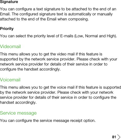 81SignatureYou can configure a text signature to be attached to the end of anEmail. The configured signature text is automatically or manuallyattached to the end of the Email when composing.PriorityYou can select the priority level of E-mails (Low, Normal and High).VideomailThis menu allows you to get the video mail if this feature issupported by the network service provider. Please check with yournetwork service provider for details of their service in order toconfigure the handset accordingly.VoicemailThis menu allows you to get the voice mail if this feature is supportedby the network service provider. Please check with your networkservice provider for details of their service in order to configure thehandset accordingly.Service messageYou can configure the service message receipt option.