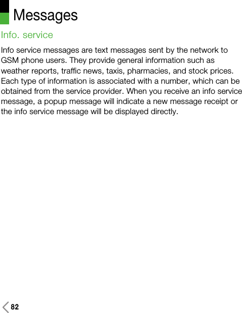 Messages82Info. service Info service messages are text messages sent by the network toGSM phone users. They provide general information such asweather reports, traffic news, taxis, pharmacies, and stock prices.Each type of information is associated with a number, which can beobtained from the service provider. When you receive an info servicemessage, a popup message will indicate a new message receipt orthe info service message will be displayed directly.