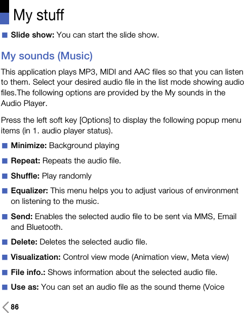 86My stuffaSlide show: You can start the slide show.My sounds (Music)This application plays MP3, MIDI and AAC files so that you can listento them. Select your desired audio file in the list mode showing audiofiles.The following options are provided by the My sounds in theAudio Player.Press the left soft key [Options] to display the following popup menuitems (in 1. audio player status).aMinimize: Background playingaRepeat: Repeats the audio file.aShuffle: Play randomlyaEqualizer: This menu helps you to adjust various of environmenton listening to the music.aSend: Enables the selected audio file to be sent via MMS, Emailand Bluetooth.aDelete: Deletes the selected audio file. aVisualization: Control view mode (Animation view, Meta view)aFile info.: Shows information about the selected audio file.aUse as: You can set an audio file as the sound theme (Voice