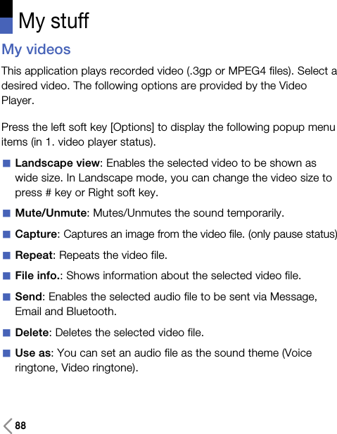 88My stuffMy videosThis application plays recorded video (.3gp or MPEG4 files). Select adesired video. The following options are provided by the VideoPlayer.Press the left soft key [Options] to display the following popup menuitems (in 1. video player status).aLandscape view: Enables the selected video to be shown aswide size. In Landscape mode, you can change the video size topress # key or Right soft key.aMute/Unmute: Mutes/Unmutes the sound temporarily.aCapture: Captures an image from the video file. (only pause status)aRepeat: Repeats the video file.aFile info.: Shows information about the selected video file.aSend: Enables the selected audio file to be sent via Message,Email and Bluetooth.aDelete: Deletes the selected video file.aUse as: You can set an audio file as the sound theme (Voiceringtone, Video ringtone). 