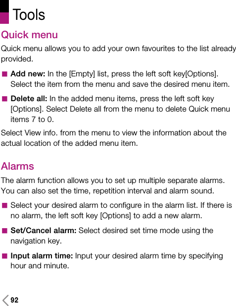 92Quick menuQuick menu allows you to add your own favourites to the list alreadyprovided. aAdd new: In the [Empty] list, press the left soft key[Options].Select the item from the menu and save the desired menu item.aDelete all: In the added menu items, press the left soft key[Options]. Select Delete all from the menu to delete Quick menuitems 7 to 0.Select View info. from the menu to view the information about theactual location of the added menu item.Alarms The alarm function allows you to set up multiple separate alarms.You can also set the time, repetition interval and alarm sound.aSelect your desired alarm to configure in the alarm list. If there isno alarm, the left soft key [Options] to add a new alarm.aSet/Cancel alarm: Select desired set time mode using thenavigation key.aInput alarm time: Input your desired alarm time by specifyinghour and minute. Tools